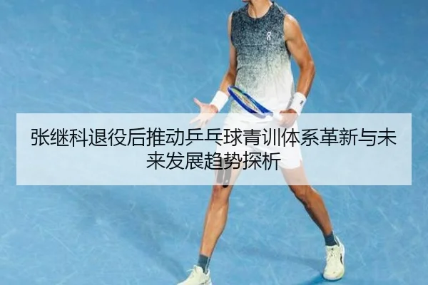 张继科退役后推动乒乓球青训体系革新与未来发展趋势探析